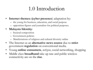 1.0 Introduction Internet themes: (cyber presence ) adaptation by: the young for business, education, and social purpose opposition figures and journalists for political purposes. Malaysia Identity : Societal composition Government policies Manifestations of religious and cultural diversity online The Internet as an  alternative news source  due to  strict  government  regulation  on conventional media. Young  online consumers ,  netizens , social networking, shopping Middle class  broadband  take up rate and public wireless connectivity are on the  rise . 
