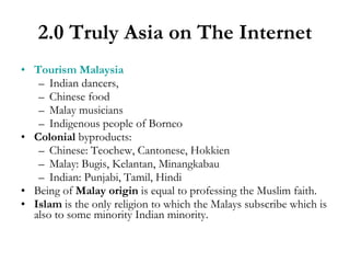 2.0 Truly Asia on The Internet Tourism Malaysia Indian dancers, Chinese food Malay musicians Indigenous people of Borneo Colonial  byproducts: Chinese: Teochew, Cantonese, Hokkien Malay: Bugis, Kelantan, Minangkabau  Indian: Punjabi, Tamil, Hindi Being of  Malay origin  is equal to professing the Muslim faith. Islam  is the only religion to which the Malays subscribe which is also to some minority Indian minority. 