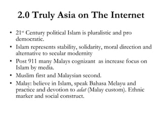 2.0 Truly Asia on The Internet 21 st  Century political Islam is pluralistic and pro democratic. Islam represents stability, solidarity, moral direction and alternative to secular modernity Post 911 many Malays cognizant  as increase focus on Islam by media. Muslim first and Malaysian second. Malay: believe in Islam, speak Bahasa Melayu and practice and devotion to  adat  (Malay custom). Ethnic marker and social construct. 