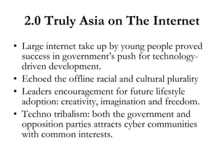 2.0 Truly Asia on The Internet Large internet take up by young people proved success in government’s push for technology-driven development. Echoed the offline racial and cultural plurality Leaders encouragement for future lifestyle adoption: creativity, imagination and freedom. Techno tribalism: both the government and opposition parties attracts cyber communities with common interests.  