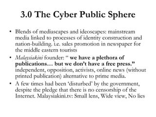 3.0 The Cyber Public Sphere Blends of mediascapes and ideoscapes: mainstream media linked to processes of identity construction and nation-building. i.e. sales promotion in newspaper for the middle eastern tourists Malaysiakini  founder: “  we have a plethora of publications… but we don’t have a free press.”  independent, opposition, activists, online news (without printed publication) alternative to prime media. A few times had been ‘disturbed’ by the government, despite the pledge that there is no censorship of the Internet. Malaysiakini.tv: Small lens, Wide view, No lies 