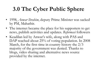 3.0 The Cyber Public Sphere 1998,  Anwar Ibrahim , deputy Prime Minister was sacked by PM, Mahathir. The internet became the place for his supporters to get news, publish activities and updates.  Reformasi  followers Keadilan led by Anwar’s wife, along with PAS and DAP reached about 25% of voting population. In 2008 March, for the first time in country history the 2/3 majority of the government was denied. Thanks to blogs, video sharing and alternative news source provided by the internet. 