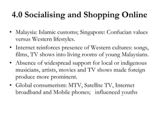 4.0 Socialising and Shopping Online Malaysia: Islamic customs; Singapore: Confucian values versus Western lifestyles. Internet reinforces presence of Western cultures: songs, films, TV shows into living rooms of young Malaysians. Absence of widespread support for local or indigenous musicians, artists, movies and TV shows made foreign produce more prominent. Global consumerism: MTV, Satellite TV, Internet broadband and Mobile phones;  influenced youths 