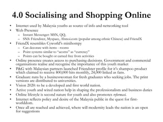 4.0 Socialising and Shopping Online Internet used by Malaysia youths as source of info and networking tool  Web Presence Instant Messenger: MSN, QQ,  SNS: Friendster, Myspace, Ahmoi.com (popular among ethnic Chinese) and FriendX FriendX resembles Cyworld’s minihompy Can decorate with items - rooms Point systems similar to “acorns” as “currency” Points can be bought or earned free from activities Online presence creates access to purchasing decisions. Government and commercial organisations realise and recognise the importance of this youth market P&G with Malaysian partners launched Friendster profile for it’s shampoo product which claimed to receive 800,000 hits monthly, 24,000 linked as fans. Graduan: runs by a businesswoman for fresh graduates who seeking jobs. The print versions are distributed to universities. Vision 2020: to be a developed and first world nation.  Active youth and wired nation help in shaping the professionalism and business duties Online lifestyle is second nature for youth and also promotes  reformasi. Internet reflects policy and desire of the Malaysia public in the quest for first-worlddom. Once all are reached and achieved, where will modernity leads the nation is an open for suggestions 