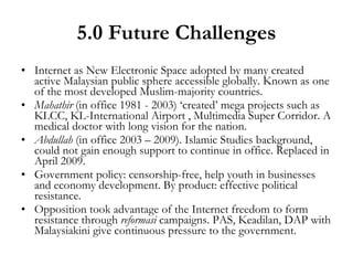 5.0 Future Challenges Internet as New Electronic Space adopted by many created active Malaysian public sphere accessible globally. Known as one of the most developed Muslim-majority countries. Mahathir  (in office 1981 - 2003) ‘created’ mega projects such as KLCC, KL-International Airport , Multimedia Super Corridor. A medical doctor with long vision for the nation. Abdullah  (in office 2003 – 2009). Islamic Studies background, could not gain enough support to continue in office. Replaced in April 2009. Government policy: censorship-free, help youth in businesses and economy development. By product: effective political resistance. Opposition took advantage of the Internet freedom to form resistance through  reformasi  campaigns. PAS, Keadilan, DAP with Malaysiakini give continuous pressure to the government. 