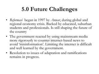 5.0 Future Challenges Reformasi   began in 1997 by  Anwar , during global and regional economy crisis. Backed by educated, suburban students and professionals. Is still shaping the future of the country The government reacted by using mainstream media more rigorously to counter internet-based news to avoid ‘misinformation’. Limiting the internet is difficult and well learned by the government. Resolution to issues of adaptation and ramifications remains in progress. 