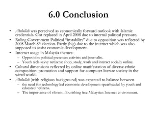 6.0 Conclusion Abdullah  was perceived as economically forward outlook with Islamic credentials. Got replaced in April 2008 due to internal political pressure. Ruling Government Political “instability” due to opposition was reflected by 2008 March 8 th  election. Partly (big) due to the internet which was also supposed to assist economic development. Internet usage in Malaysia themes: Opposition political presence: activists and journalist. Youth tech-savvy netizens: shop, study, work and interact socially online. Cultural dimensions reflected by online manifestation of diverse ethnic composition, promotion and support for computer-literate society in the wired world. Abdullah  (with religious background) was expected to balance between  the need for technology led economic development spearheaded by youth and educated netizens. The importance of vibrant, flourishing free Malaysian Internet environment. 
