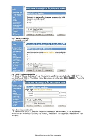 10. Selecione a opção "Não"




Fig. 6. PPoPE com Bridge
11. Escolha a opção 1.




Fig. 7. PPoPE contagem de Sessão
12. Digite o "Nome do Usuário" e a "Senha". Se você mora em Salvador (DDD é 71) e
seu telefone é 234-5678 então o nome do usuário e senha são: 7123456789. Preencha
e click em avançar.




Fig. 8. Informações do Usuário
13. Selecione a opção "Conectar automaticamente ao desconectar". Se o modem for
reiniciado ele mesmo irá discar para o velox, restando a você apenas autenticar no site
do velox.




                                   Página 3 de Anotações Não Arquivadas
 
