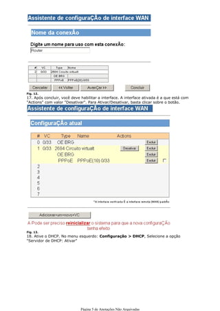 16. Digite um nome para a conexão e click em avançar ou concluir.




Fig. 12.
17. Após concluir, você deve habilitar a interface. A interface ativada é a que está com
"Actions" com valor "Desativar". Para Ativar/Desativar, basta clicar sobre o botão.




Fig. 13.
18. Ative o DHCP. No menu esquerdo: Configuração > DHCP, Selecione a opção
"Servidor de DHCP: Ativar"




                             Página 5 de Anotações Não Arquivadas
 