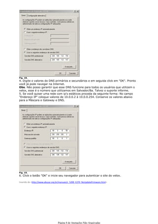 Fig. 18.
4. Digite o valores do DNS primários e secundários e em seguida click em "OK". Pronto
você já pode navegar na Internet.
Obs. Não posso garantir que esse DNS funcione para todos os usuários que utilizem o
velox, esse é o número que utilizamos em Salvador/Ba. Talvez o suporte informe.
5. Se você quiser uma rede com ip's estáticos proceda da seguinte forma: No campo
"Endereço IP" coloque valores de 10.0.0.2 à 10.0.0.254. Conserve os valores abaixo
para a Máscara e Gateway e DNS.




Fig. 19.
6. Click o botão "OK" e inicie seu navegador para autenticar o site do velox.

Inserido de <http://www.abusar.org.br/manuais/c_5200_E270_NoUpdateFirmware.html>




                                   Página 8 de Anotações Não Arquivadas
 
