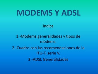 MODEMS Y ADSL
Índice
1.-Modems generalidades y tipos de
módems.
2.-Cuadro con las recomendaciones de la
ITU-T, serie V.
3.-ADSL Generalidades
 