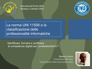 La norma UNI 11506 e la
classificazione delle
professionalità informatiche
Identificare, formare e certificare
le competenze digitali per i professionisti ICT
Roberto Scano
Presidente IWA Italy
International Web Association Italia
Giornata del Perito 2015
Modena, 3 ottobre 2015
 