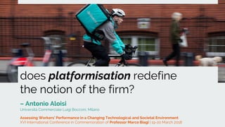 does platformisation redefine
the notion of the firm?
– Antonio Aloisi
Università Commerciale Luigi Bocconi, Milano
Assessing Workers’ Performance in a Changing Technological and Societal Environment
XVI International Conference in Commemoration of Professor Marco Biagi | 19-20 March 2018
 