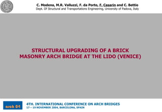 C. Modena, M.R. Valluzzi, F. da Porto, F. Casarin and C. Bettio
        Dept. Of Structural and Transportations Engineering, University of Padova, Italy




   STRUCTURAL UPGRADING OF A BRICK
MASONRY ARCH BRIDGE AT THE LIDO (VENICE)




  4TH. INTERNATIONAL CONFERENCE ON ARCH BRIDGES
  17 – 19 NOVEMBER 2004, BARCELONA, SPAIN
 