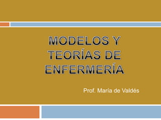 MODELOS Y TEORÍAS DE ENFERMERÍA Prof. María de Valdés 