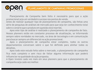 PLANEJAMENTO DE CAMPANHAS PROMOCIONAIS


    Planejamento de Campanha bem feito é necessário para que a ação
promocional seja um verdadeiro sucesso nos pontos de venda.
Antes de realizar qualquer tipo de planejamento de campanha, são feitas uma
série de pesquisas de análises de mercado para que seja ter conhecimento total
sobre o cenário que o produto em questão está inserido.
    Apos este tipo de análise é realizado o planejamento de campanha de fato.
Nossos planners estão em constante processo de atualização, se informando
sempre sobre novidades no mercado, na área de tecnologia e em comunicação
para buscar sempre um diferencial na ação promocional.
    Apos o planejamento de campanha estar completo, todos os outros
departamentos conversam sobre o que foi definido para alinhar todos os
detalhes.
    Apos todo este estudo feito sobre o mercado, o planejamento de campanha
fica mais completo e sem risco de faltar alguma informação que poderá
influenciar na qualidade da ação proposta.
A Open investe cada vez mais em seus planners para que o planejamento de
campanha seja cada vez melhor.
 