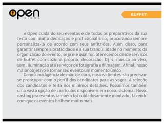 BUFFET



   A Open cuida do seu eventos e de todos os preparativos da sua
festa com muita dedicação e profissionalismo, procurando sempre
personaliza-lá de acordo com seus anfitriões. Além disso, para
garantir sempre a praticidade e a sua tranqüilidade no momento da
organização do evento, seja ele qual for, oferecemos desde serviços
de buffet com cozinha própria, decoração, Dj´s, música ao vivo,
som, iluminação até serviços de fotografia e filmagem. Afinal, nosso
maior objetivo é tornar seu evento um momento único
   Como uma Agência de mão de obra, nossos clientes não precisam
se preocupar com o perfil dos candidatos para as vagas. A seleção
dos candidatos é feita nos mínimos detalhes. Possuímos também
uma vasta opção de curriculos disponíveis em nosso sistema. Nosso
casting pra eventos também foi cuidadosamente montado, fazendo
com que os eventos brilhem muito mais.
 