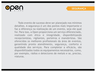 SEGURANÇA




    Todo evento de sucesso deve ser planejado nos mínimos
detalhes. A segurança é um dos pontos mais importante e
faz a diferença na realização de um evento, seja ele qual
for. Para isso, a Open proporciona um serviço diferenciado,
realizado com ética e integridade, disponibilizando
recepcionistas, vigilantes, porteiros e manobristas. São
oferecidos os melhores profissionais da área de eventos,
garantindo pronto atendimento, segurança, conforto e
qualidade dos serviços. Para completar a eficácia, são
disponibilizados todos os equipamentos necessários, como,
por exemplo, rádios e detectores de metais e se, preciso,
viaturas.
 