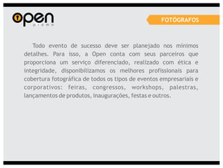 FOTÓGRAFOS



   Todo evento de sucesso deve ser planejado nos mínimos
detalhes. Para isso, a Open conta com seus parceiros que
proporciona um serviço diferenciado, realizado com ética e
integridade, disponibilizamos os melhores profissionais para
cobertura fotográfica de todos os tipos de eventos empresariais e
corporativos: feiras, congressos, workshops, palestras,
lançamentos de produtos, inaugurações, festas e outros.
 