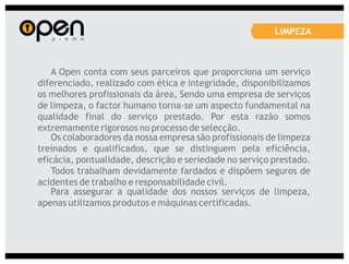 LIMPEZA



   A Open conta com seus parceiros que proporciona um serviço
diferenciado, realizado com ética e integridade, disponibilizamos
os melhores profissionais da área, Sendo uma empresa de serviços
de limpeza, o factor humano torna-se um aspecto fundamental na
qualidade final do serviço prestado. Por esta razão somos
extremamente rigorosos no processo de selecção.
   Os colaboradores da nossa empresa são profissionais de limpeza
treinados e qualificados, que se distinguem pela eficiência,
eficácia, pontualidade, descrição e seriedade no serviço prestado.
   Todos trabalham devidamente fardados e dispõem seguros de
acidentes de trabalho e responsabilidade civil.
   Para assegurar a qualidade dos nossos serviços de limpeza,
apenas utilizamos produtos e máquinas certificadas.
 