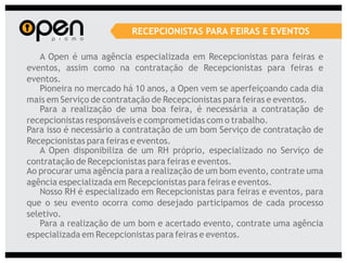 RECEPCIONISTAS PARA FEIRAS E EVENTOS

   A Open é uma agência especializada em Recepcionistas para feiras e
eventos, assim como na contratação de Recepcionistas para feiras e
eventos.
   Pioneira no mercado há 10 anos, a Open vem se aperfeiçoando cada dia
mais em Serviço de contratação de Recepcionistas para feiras e eventos.
   Para a realização de uma boa feira, é necessária a contratação de
recepcionistas responsáveis e comprometidas com o trabalho.
Para isso é necessário a contratação de um bom Serviço de contratação de
Recepcionistas para feiras e eventos.
   A Open disponibiliza de um RH próprio, especializado no Serviço de
contratação de Recepcionistas para feiras e eventos.
Ao procurar uma agência para a realização de um bom evento, contrate uma
agência especializada em Recepcionistas para feiras e eventos.
   Nosso RH é especializado em Recepcionistas para feiras e eventos, para
que o seu evento ocorra como desejado participamos de cada processo
seletivo.
   Para a realização de um bom e acertado evento, contrate uma agência
especializada em Recepcionistas para feiras e eventos.
 
