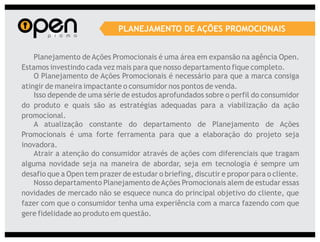 PLANEJAMENTO DE AÇÕES PROMOCIONAIS


    Planejamento de Ações Promocionais é uma área em expansão na agência Open.
Estamos investindo cada vez mais para que nosso departamento fique completo.
    O Planejamento de Ações Promocionais é necessário para que a marca consiga
atingir de maneira impactante o consumidor nos pontos de venda.
    Isso depende de uma série de estudos aprofundados sobre o perfil do consumidor
do produto e quais são as estratégias adequadas para a viabilização da ação
promocional.
    A atualização constante do departamento de Planejamento de Ações
Promocionais é uma forte ferramenta para que a elaboração do projeto seja
inovadora.
    Atrair a atenção do consumidor através de ações com diferenciais que tragam
alguma novidade seja na maneira de abordar, seja em tecnologia é sempre um
desafio que a Open tem prazer de estudar o briefing, discutir e propor para o cliente.
    Nosso departamento Planejamento de Ações Promocionais alem de estudar essas
novidades de mercado não se esquece nunca do principal objetivo do cliente, que
fazer com que o consumidor tenha uma experiência com a marca fazendo com que
gere fidelidade ao produto em questão.
 