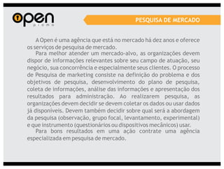 PESQUISA DE MERCADO


    A Open é uma agência que está no mercado há dez anos e oferece
os serviços de pesquisa de mercado.
    Para melhor atender um mercado-alvo, as organizações devem
dispor de informações relevantes sobre seu campo de atuação, seu
negócio, sua concorrência e especialmente seus clientes. O processo
de Pesquisa de marketing consiste na definição do problema e dos
objetivos de pesquisa, desenvolvimento do plano de pesquisa,
coleta de informações, análise das informações e apresentação dos
resultados para administração. Ao realizarem pesquisa, as
organizações devem decidir se devem coletar os dados ou usar dados
já disponíveis. Devem também decidir sobre qual será a abordagem
da pesquisa (observação, grupo focal, levantamento, experimental)
e que instrumento (questionários ou dispositivos mecânicos) usar.
    Para bons resultados em uma ação contrate uma agência
especializada em pesquisa de mercado.
 