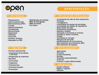 OPEN PROMOÇÃO                                         OPEN MÃO-DE-OBRA ESPECIALIZADAS

- Planejamento           - Distribuição de brindes   - Contratação de mão de obra temporária
                         - Blitz de divulgação       - Produtor
- Ações promocionais                                 - Carregadores
- Merchandisisng (PDV)   - Blitz em bares            - contratação de equipe terceirizadas
- Criação                - Fun store                 - Contratação de equipe de repositores
- Operacionalização                                  - Roterização de lojas
- Coordenação                                        - Promotores temporários
- Demonstração                                       - Balcões e display
- Degustação                                         - Animação e recreação p/ eventos
- Sampling                                           - Standes p/ feiras e eventos
- Concursos                                          - Tendas
- Sorteios, prêmios                                  - Guindastes p/ locação
- Interação no PDV                                   - Pesquisa de mercado
                                                     - Monitoramento da concorrência
                                                     - Recrutamento de promotores (RH)
                                                     - Recrutamento de equipes
     OPEN EVENTOS                                        OPEN RELACIONAMENTO
- Eventos empresariais                               -   Mala direta
- Lançamento de produtos                             -   Encartes
   e serviços                                        -   E-mail marketing
- Inauguração de empresas                            -   Brindes
- Reuniões                                           -   Presentes personalizados
                                                     -   Press kit
- Convenções                                         -   Eventos e ações diferenciadas
- Congressos
- Treinamentos                                          OPEN INFLÁVEIS
- Confraternizações                                  - Portais infláveis
- Premiações                                         - Balões e réplicas
                                                     - Infláveis
 