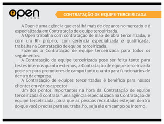 CONTRATAÇÃO DE EQUIPE TERCEIRIZADA

    A Open é uma agência que está há mais de dez anos no mercado e é
especializada em Contratação de equipe terceirizada.
    A Open trabalha com contratação de mão de obra terceirizada, e
com um Rh próprio, com gerência especializada e qualificada,
trabalha na Contratação de equipe terceirizada.
    Fazemos a Contratação de equipe terceirizada para todos os
seguimentos.
    A Contratação de equipe terceirizada pose ser feita tanto para
testes internos quanto externos, a Contratação de equipe terceirizada
pode ser para promotores de campo tanto quanto para funcionários de
dentro da empresa.
    A Contratação de equipes terceirizadas é benéfica para nossos
clientes em vários aspectos.
    Um dos pontos importantes na hora da Contratação de equipe
terceirizada é contratar uma agência especializada na Contratação de
equipe terceirizada, para que as pessoas recrutadas estejam dentro
do que você precisa para seu trabalho, seja ele em campo ou interno.
 
