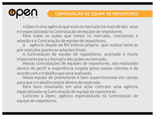 CONTRATAÇÃO DE EQUIPE DE REPOSITORES


    A Open é uma agência que está no mercado há mais de dez anos
e é especializada na Contratação de equipe de repositores.
    Para todas as ações que temos no mercado, realizamos a
seleção e a Contratação de equipe de repositores.
    A agência dispõe de RH interno próprio, que realiza tanto as
pré-seleções quanto as seleções finais.
    A Contratação de equipe de repositores, acertada é muito
importante para o bom giro das ações no mercado.
    Nossas contratações de equipes de repositores, são realizadas
dentro do perfil e experiência exigida pelos nossos clientes e de
acordo com o trabalho que será realizado.
    Nossa equipe de promotores é bem supervisionada em campo
para que o trabalho esteja dentro do esperado.
    Para bons resultados em uma ação contrate uma agência
especializada na Contratação de equipe de repositores.
    Contrate a Open, agência especializada na Contratação de
equipe de repositores.
 