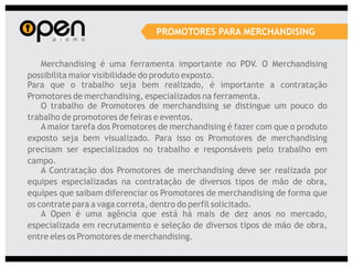 PROMOTORES PARA MERCHANDISING


    Merchandising é uma ferramenta importante no PDV. O Merchandising
possibilita maior visibilidade do produto exposto.
Para que o trabalho seja bem realizado, é importante a contratação
Promotores de merchandising, especializados na ferramenta.
    O trabalho de Promotores de merchandising se distingue um pouco do
trabalho de promotores de feiras e eventos.
    A maior tarefa dos Promotores de merchandising é fazer com que o produto
exposto seja bem visualizado. Para isso os Promotores de merchandising
precisam ser especializados no trabalho e responsáveis pelo trabalho em
campo.
    A Contratação dos Promotores de merchandising deve ser realizada por
equipes especializadas na contratação de diversos tipos de mão de obra,
equipes que saibam diferenciar os Promotores de merchandising de forma que
os contrate para a vaga correta, dentro do perfil solicitado.
    A Open é uma agência que está há mais de dez anos no mercado,
especializada em recrutamento e seleção de diversos tipos de mão de obra,
entre eles os Promotores de merchandising.
 