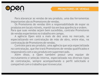 PROMOTORES DE VENDAS


   Para alavancar as vendas de seu produto, uma das ferramentas
importantes são os Promotores de vendas.
   Os Promotores de vendas têm a responsabilidade de expor os
produtos em locais visíveis, mantê-los em boa aparência e ordem.
Para que suas vendas sejam bem sucedidas, contrate Promotores
de vendas experientes no trabalho em campo.
   A agência Open está a mais de dez anos no mercado, se
especializando em contratação de mão de obra, entre elas, na
contratação de Promotores de vendas.
   Contrate para seu produto, uma agência que seja especializada
na contratação, que lhe trará Promotores de vendas qualificados e
responsáveis com o seu produto em supermercado.
   Além disso, a Open também possui uma equipe de
recrutamento e seleção interna, especializada nos diversos tipos
de contratação, sempre acompanhando o perfil solicitado e
compatível com o trabalho que irá executar.
 