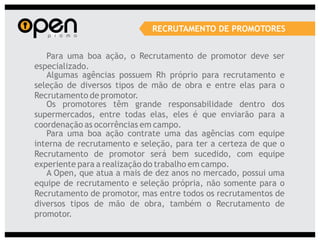 RECRUTAMENTO DE PROMOTORES


   Para uma boa ação, o Recrutamento de promotor deve ser
especializado.
   Algumas agências possuem Rh próprio para recrutamento e
seleção de diversos tipos de mão de obra e entre elas para o
Recrutamento de promotor.
   Os promotores têm grande responsabilidade dentro dos
supermercados, entre todas elas, eles é que enviarão para a
coordenação as ocorrências em campo.
   Para uma boa ação contrate uma das agências com equipe
interna de recrutamento e seleção, para ter a certeza de que o
Recrutamento de promotor será bem sucedido, com equipe
experiente para a realização do trabalho em campo.
   A Open, que atua a mais de dez anos no mercado, possui uma
equipe de recrutamento e seleção própria, não somente para o
Recrutamento de promotor, mas entre todos os recrutamentos de
diversos tipos de mão de obra, também o Recrutamento de
promotor.
 