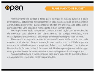 PLANEJAMENTO DE BUDGET


   Planejamento de Budget é feito para otimizar os gastos durante a ação
promocional. Estudamos minuciosamente cada caso, através de uma análise
aprofundada do briefing, para conseguir chegar em um resultado satisfatório
para o cliente: Uma ação com menos gasto e mais lucratividade.
   Nossos planners estão sempre em constante atualização com as tendências
de mercado para elaborar um planejamento de budget completo, com
estratégias mais econômicas, eficientes e com resultados positivos visíveis.
   Atualmente as agencias estão se deparando com verbas cada vez mais
enxutas, e ainda sim planejar uma ação que resulte em credibilidade para a
marca e lucratividade para a empresa. Saber como trabalhar com todas as
limitações de forma criativa é fundamental. Um bom planejamento de budget
é um grande diferencial antes de colocar uma ação promocional em prática.
   Nosso desafio diário é fazer com que este planejamento de budget se torne
em verdadeiros resultados positivos para todos.
 