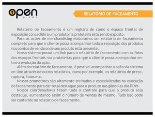 RELATÓRIO DE FACEAMENTO


    Relatório de faceamento é um registro de como o espaço frontal de
exposição concedido a um produto na prateleira está sendo exposto.
    Para as ações de merchandising elaboramos um relatório de faceamento
completo para que o cliente possa acompanhar toda a reposição dos produtos
nos pontos de venda onde seu produto está presente.
    Nosso sistema possui um link para o relatório de faceamento com as fotos
dos espaços frontais nas prateleiras para que o cliente possa acompanhar on-
line a evolução da ação.
    Além do relatório de faceamento, é possível acompanhar a ação via sistema
on-line através de outros relatórios, como por exemplo, os relatórios de preço,
ruptura, fotos etc.
    Nossos promotores são altamente treinados e especializados na execução
do faceamento para dar total destaque para o produto nas gôndolas dos PDVs.
    Nossos coordenadores fazem todo o controle para que o produto seja
destaque, aumentando assim o número de vendas do mesmo. Tudo isso pode
ser conferido no relatório de faceamento.
 