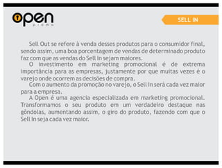 SELL IN



   Sell Out se refere à venda desses produtos para o consumidor final,
sendo assim, uma boa porcentagem de vendas de determinado produto
faz com que as vendas do Sell In sejam maiores.
   O investimento em marketing promocional é de extrema
importância para as empresas, justamente por que muitas vezes é o
varejo onde ocorrem as decisões de compra.
   Com o aumento da promoção no varejo, o Sell In será cada vez maior
para a empresa.
   A Open é uma agencia especializada em marketing promocional.
Transformamos o seu produto em um verdadeiro destaque nas
gôndolas, aumentando assim, o giro do produto, fazendo com que o
Sell In seja cada vez maior.
 