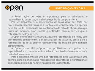 ROTEIRIZAÇÃO DE LOJAS


    A Roteirização de lojas é importante para a otimização e
regionalização de custos, translados e ganho de tempo em loja.
    Por ser importante, a roteirização de lojas deve ser feita por
profissionais especializados no assunto e conseqüentemente a agência
deve ter um RH experiente em contratação de mão de obras, para que
insira no mercado profissionais qualificados para o serviço que a
roteirização de lojas exige.
    A Open é uma agência especializada em roteirização de lojas, com
profissionais competentes e especializados no assunto, tanto para a
roteirização de lojas quanto recrutamento de mão de obra também
especializada.
    A Open possui RH próprio com profissionais competentes e
especializados no recrutamento e seleção de mão de obra especializada
no trabalho em campo.
    Para o planejamento de uma boa roteirização de lojas contrate uma
agência com experiência no mercado e na contratação de profissionais
que seguirão o exigido na roteirização de lojas montada.
 