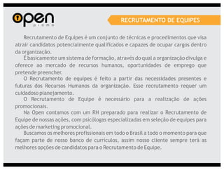 RECRUTAMENTO DE EQUIPES

    Recrutamento de Equipes é um conjunto de técnicas e procedimentos que visa
atrair candidatos potencialmente qualificados e capazes de ocupar cargos dentro
da organização.
    É basicamente um sistema de formação, através do qual a organização divulga e
oferece ao mercado de recursos humanos, oportunidades de emprego que
pretende preencher.
    O Recrutamento de equipes é feito a partir das necessidades presentes e
futuras dos Recursos Humanos da organização. Esse recrutamento requer um
cuidadoso planejamento.
    O Recrutamento de Equipe é necessário para a realização de ações
promocionais.
    Na Open contamos com um RH preparado para realizar o Recrutamento de
Equipe de nossas ações, com psicólogas especializadas em seleção de equipes para
ações de marketing promocional.
    Buscamos os melhores profissionais em todo o Brasil a todo o momento para que
façam parte de nosso banco de currículos, assim nosso cliente sempre terá as
melhores opções de candidatos para o Recrutamento de Equipe.
 