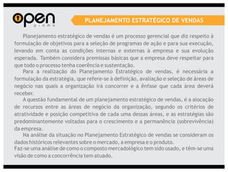 PLANEJAMENTO ESTRATÉGICO DE VENDAS

    Planejamento estratégico de vendas é um processo gerencial que diz respeito à
formulação de objetivos para a seleção de programas de ação e para sua execução,
levando em conta as condições internas e externas à empresa e sua evolução
esperada. Também considera premissas básicas que a empresa deve respeitar para
que todo o processo tenha coerência e sustentação.
    Para a realização do Planejamento Estratégico de vendas, é necessária a
formulação da estratégia, que refere-se à definição, avaliação e seleção de áreas de
negócio nas quais a organização irá concorrer e a ênfase que cada área deverá
receber.
    A questão fundamental de um planejamento estratégico de vendas, é a alocação
de recursos entre as áreas de negócio da organização, segundo os critérios de
atratividade e posição competitiva de cada uma dessas áreas, e as estratégias são
predominantemente voltadas para o crescimento e a permanência (sobrevivência)
da empresa.
    Na análise da situação no Planejamento Estratégico de vendas se consideram os
dados históricos relevantes sobre o mercado, a empresa e o produto.
Faz-se uma análise de como o composto mercadológico tem sido usado, e têm-se uma
visão de como a concorrência tem atuado.
 