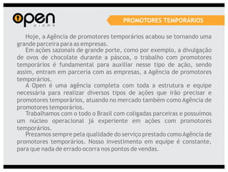 PROMOTORES TEMPORÁRIOS

   Hoje, a Agência de promotores temporários acabou se tornando uma
grande parceira para as empresas.
   Em ações sazonais de grande porte, como por exemplo, a divulgação
de ovos de chocolate durante a páscoa, o trabalho com promotores
temporários é fundamental para auxiliar nesse tipo de ação, sendo
assim, entram em parceria com as empresas, a Agência de promotores
temporários.
   A Open é uma agência completa com toda a estrutura e equipe
necessária para realizar diversos tipos de ações que irão precisar e
promotores temporários, atuando no mercado também como Agência de
promotores temporários.
   Trabalhamos com o todo o Brasil com coligadas parceiras e possuímos
um núcleo operacional já experiente em ações com promotores
temporários.
   Prezamos sempre pela qualidade do serviço prestado como Agência de
promotores temporários. Nosso investimento em equipe é constante,
para que nada de errado ocorra nos pontos de vendas.
 