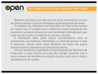 RELATÓRIO DE FOTOS DOS SERVIÇOS PRESTADOS



   Relatório de Fotos é um dos itens de suma importância na hora
do cliente analisar como foi realizada a ação nos pontos de venda.
   O cuidado com o Relatório de Fotos deve ser feito antes mesmo
de registrá-las. O cuidado com o uniforme e toda a exposição dos
materiais e produtos através de merchandising é dobrado para que
nada saia de errado no relatório do cliente e na ação.
   A orientação dada pelos nossos coordenadores para os
promotores e promotoras é detalhada e o controle durante a ação
é reforçada. Sendo assim nosso Relatório de Fotos não possui
deslizes quanto à apresentação da ação ao cliente.
   Sempre prezamos a qualidade na apresentação do Relatório de
Fotos para o nosso cliente para que ele consiga visualizar com o
maior número de detalhes a evolução da ação junto com o todo o
detalhamento de vendas.
 
