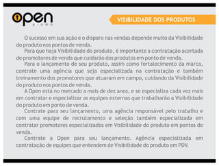 VISIBILIDADE DOS PRODUTOS


    O sucesso em sua ação e o disparo nas vendas depende muito da Visibilidade
do produto nos pontos de venda.
    Para que haja Visibilidade do produto, é importante a contratação acertada
de promotores de venda que cuidarão dos produtos em ponto de venda.
    Para o lançamento de seu produto, assim como fortalecimento da marca,
contrate uma agência que seja especializada na contratação e também
treinamento dos promotores que atuaram em campo, cuidando da Visibilidade
do produto nos pontos de venda.
    A Open está no mercado a mais de dez anos, e se especializa cada vez mais
em contratar e especializar as equipes externas que trabalharão a Visibilidade
do produto em ponto de venda.
    Contrate para seu lançamento, uma agência responsável pelo trabalho e
com uma equipe de recrutamento e seleção também especializada em
contratar promotores especializados em Visibilidade do produto em pontos de
venda.
    Contrate a Open para seu lançamento. Agência especializada em
contratação de equipes que entendem de Visibilidade do produto em PDV.
 