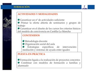 FORMACIÓN


  ACTIVIDADES Y MODALIDADES

     Garantizar un nº de actividades suficiente
     Primar la oferta abierta de seminarios y grupos de
  trabajo
     Garantizar en el diseño de los cursos los criterios básicos
  del modelo de convivencia en Castilla-La Mancha
      CONTENIDOS

       Metodología docente
       Organización social del aula
         Estrategias específicas de intervención:
      mediación y sistemas de ayuda entre iguales
  PUESTA EN PRÁCTICA

    Formación ligada a la realización de proyectos concretos
     Combinar con modelos de formación a familias y
  alumnado
 
