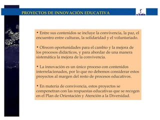 PROYECTOS DE INNOVACIÓN EDUCATIVA



     • Entre sus contenidos se incluye la convivencia, la paz, el
     encuentro entre culturas, la solidaridad y el voluntariado.

     • Ofrecen oportunidades para el cambio y la mejora de
     los procesos didácticos, y para abordar de una manera
     sistemática la mejora de la convivencia.

     • La innovación es un único proceso con contenidos
     interrelacionados, por lo que no debemos considerar estos
     proyectos al margen del resto de procesos educativos.

     • En materia de convivencia, estos proyectos se
     compenetran con las respuestas educativas que se recogen
     en el Plan de Orientación y Atención a la Diversidad.
 