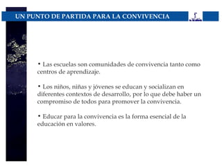 UN PUNTO DE PARTIDA PARA LA CONVIVENCIA




     • Las escuelas son comunidades de convivencia tanto como
     centros de aprendizaje.

     • Los niños, niñas y jóvenes se educan y socializan en
     diferentes contextos de desarrollo, por lo que debe haber un
     compromiso de todos para promover la convivencia.

     • Educar para la convivencia es la forma esencial de la
     educación en valores.
 