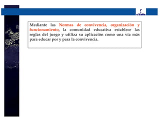 Mediante las Normas de convivencia, organización y
funcionamiento, la comunidad educativa establece las
reglas del juego y utiliza su aplicación como una vía más
para educar por y para la convivencia.
 