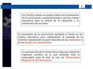 Las familias tienen un papel central en la promoción
   de la convivencia, comprometiéndose con los centros
   educativos para la mejora de la educación y la
   convivencia de sus hijos.



La promoción de la convivencia desborda el límite de los
centros educativos, para comprometer al conjunto de la
sociedad, impulsando el papel educador de los municipios y
de los medios de comunicación.



   La construcción de la convivencia exige una actitud de
   vigilancia positiva en la que participa toda la
   comunidad, para lo cual se crea un Observatorio
   Regional de la Convivencia.
 