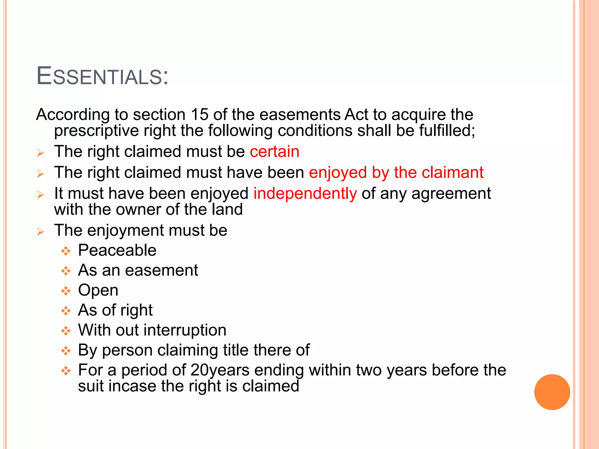 ESSENTIALS:
According to section 15 of the easements Act to acquire the
prescriptive right the following conditions shall be fulfilled;
 The right claimed must be certain
 The right claimed must have been enjoyed by the claimant
 It must have been enjoyed independently of any agreement
with the owner of the land
 The enjoyment must be
 Peaceable
 As an easement
 Open
 As of right
 With out interruption
 By person claiming title there of
 For a period of 20years ending within two years before the
suit incase the right is claimed
 