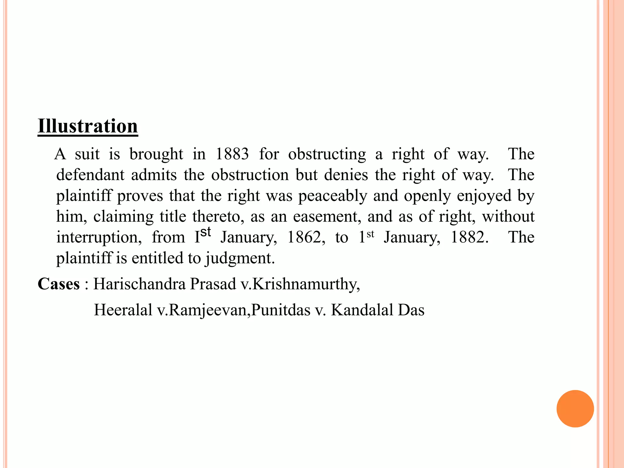Illustration
A suit is brought in 1883 for obstructing a right of way. The
defendant admits the obstruction but denies the right of way. The
plaintiff proves that the right was peaceably and openly enjoyed by
him, claiming title thereto, as an easement, and as of right, without
interruption, from Ist January, 1862, to 1st January, 1882. The
plaintiff is entitled to judgment.
Cases : Harischandra Prasad v.Krishnamurthy,
Heeralal v.Ramjeevan,Punitdas v. Kandalal Das
 