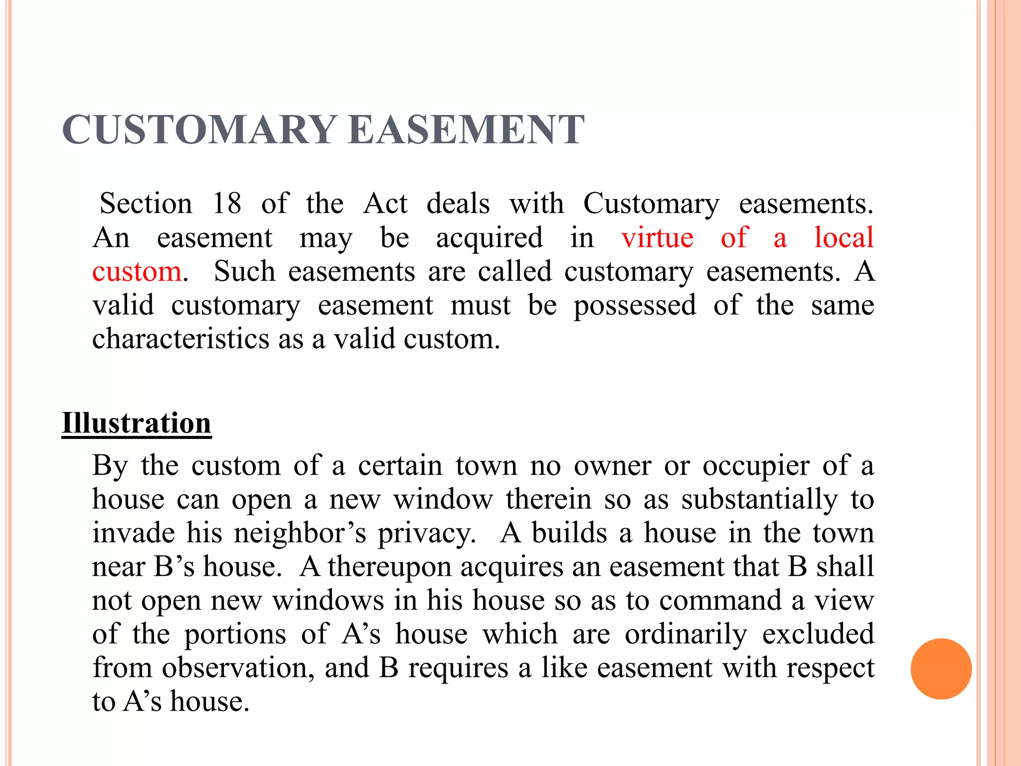 CUSTOMARY EASEMENT
Section 18 of the Act deals with Customary easements.
An easement may be acquired in virtue of a local
custom. Such easements are called customary easements. A
valid customary easement must be possessed of the same
characteristics as a valid custom.
Illustration
By the custom of a certain town no owner or occupier of a
house can open a new window therein so as substantially to
invade his neighbor’s privacy. A builds a house in the town
near B’s house. A thereupon acquires an easement that B shall
not open new windows in his house so as to command a view
of the portions of A’s house which are ordinarily excluded
from observation, and B requires a like easement with respect
to A’s house.
 